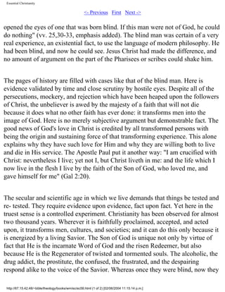 Essential Christianity

<- Previous First Next ->

opened the eyes of one that was born blind. If this man were not of God, he could
do nothing" (vv. 25,30-33, emphasis added). The blind man was certain of a very
real experience, an existential fact, to use the language of modern philosophy. He
had been blind, and now he could see. Jesus Christ had made the difference, and
no amount of argument on the part of the Pharisees or scribes could shake him.
The pages of history are filled with cases like that of the blind man. Here is
evidence validated by time and close scrutiny by hostile eyes. Despite all of the
persecutions, mockery, and rejection which have been heaped upon the followers
of Christ, the unbeliever is awed by the majesty of a faith that will not die
because it does what no other faith has ever done: it transforms men into the
image of God. Here is no merely subjective argument but demonstrable fact. The
good news of God's love in Christ is credited by all transformed persons with
being the origin and sustaining force of that transforming experience. This alone
explains why they have such love for Him and why they are willing both to live
and die in His service. The Apostle Paul put it another way: "I am crucified with
Christ: nevertheless I live; yet not I, but Christ liveth in me: and the life which I
now live in the flesh I live by the faith of the Son of God, who loved me, and
gave himself for me" (Gal 2:20).
The secular and scientific age in which we live demands that things be tested and
re- tested. They require evidence upon evidence, fact upon fact. Yet here in the
truest sense is a controlled experiment. Christianity has been observed for almost
two thousand years. Wherever it is faithfully proclaimed, accepted, and acted
upon, it transforms men, cultures, and societies; and it can do this only because it
is energized by a living Savior. The Son of God is unique not only by virtue of
fact that He is the incarnate Word of God and the risen Redeemer, but also
because He is the Regenerator of twisted and tormented souls. The alcoholic, the
drug addict, the prostitute, the confused, the frustrated, and the despairing
respond alike to the voice of the Savior. Whereas once they were blind, now they
http://67.15.42.48/~bible/theology/books/wm/ec/ec58.html (1 of 2) [02/06/2004 11:15:14 p.m.]

 