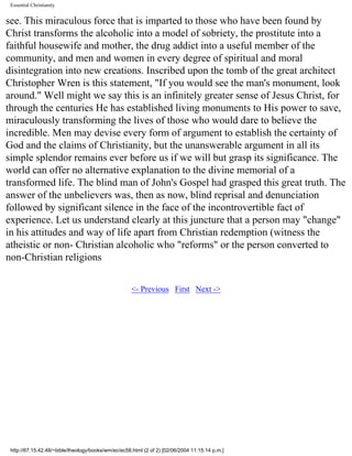 Essential Christianity

see. This miraculous force that is imparted to those who have been found by
Christ transforms the alcoholic into a model of sobriety, the prostitute into a
faithful housewife and mother, the drug addict into a useful member of the
community, and men and women in every degree of spiritual and moral
disintegration into new creations. Inscribed upon the tomb of the great architect
Christopher Wren is this statement, "If you would see the man's monument, look
around." Well might we say this is an infinitely greater sense of Jesus Christ, for
through the centuries He has established living monuments to His power to save,
miraculously transforming the lives of those who would dare to believe the
incredible. Men may devise every form of argument to establish the certainty of
God and the claims of Christianity, but the unanswerable argument in all its
simple splendor remains ever before us if we will but grasp its significance. The
world can offer no alternative explanation to the divine memorial of a
transformed life. The blind man of John's Gospel had grasped this great truth. The
answer of the unbelievers was, then as now, blind reprisal and denunciation
followed by significant silence in the face of the incontrovertible fact of
experience. Let us understand clearly at this juncture that a person may "change"
in his attitudes and way of life apart from Christian redemption (witness the
atheistic or non- Christian alcoholic who "reforms" or the person converted to
non-Christian religions
<- Previous First Next ->

http://67.15.42.48/~bible/theology/books/wm/ec/ec58.html (2 of 2) [02/06/2004 11:15:14 p.m.]

 