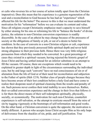 Essential Christianity

<- Previous First Next ->

or cults who reverses his or her course of action totally apart from the Christian
imperative). Does this mean that his experience is a genuine regeneration of the
soul and a reconciliation to God because he has had an "experience" which
affected his life for the better? The answer to this is that we must understand the
motivation for his "reformation" before we can evaluate its content and value.
Since all religions except Christianity emphasize man's capacity to save himself
by either atoning for his sins or reforming his life to "balance the books" of divine
justice, the solution to non-Christian conversion experiences is readily
discernible. In the case of an atheist he may change because of the pressures of
society or the obligations of family or job, or out of a desire to better his
condition. In the case of converts to a non-Christian religion or cult, experience
has shown that they previously possessed little spiritual depth and never held
strong allegiance to their previous faith. Hence there was very little religious
persuasion from which they needed to be converted. In a great percentage of
cases they existed in a spiritual vacuum, having rejected the historic gospel of
Jesus Christ and having settled instead for an inferior substitute in an attempt to
fill the vacuum. Of course, there are exceptions which would need to be
explained in greater depth in light of the circumstances surrounding the individual
case, but by and large such "converts" have no real consciousness of sin or of
alienation from the life of God or of their need for reconciliation and subjection
to the Father of spirits (Heb 12:9). Neither class of people changes because they
have become aware of their lost condition before a holy God and have come to
realize their desperate need of spiritual cleansing from the results and penalty of
sin. Such persons never confess their total inability to save themselves. Rather,
their so-called conversion experience and the change in their lives that follows it
is for them the direct means of their self redemption spiritually, physically,
socially, or economically. The motivation for such non-Christian, counterfeit
experiences is self-salvation, or the attempt to extricate oneself from the mire of
sin by tugging vigorously at the bootstraps of self-reformation and good works.
On the other hand, a Christian conversion is quite the opposite; the motivation is
totally different. A person who accepts Jesus Christ accepts Him as his only hope
of deliverance from the shackles of sin, pride, and self justification. True
http://67.15.42.48/~bible/theology/books/wm/ec/ec59.html (1 of 2) [02/06/2004 11:15:19 p.m.]

 