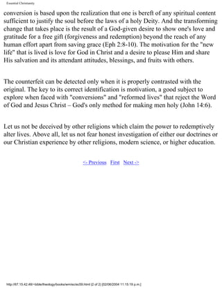 Essential Christianity

conversion is based upon the realization that one is bereft of any spiritual content
sufficient to justify the soul before the laws of a holy Deity. And the transforming
change that takes place is the result of a God-given desire to show one's love and
gratitude for a free gift (forgiveness and redemption) beyond the reach of any
human effort apart from saving grace (Eph 2:8-10). The motivation for the "new
life" that is lived is love for God in Christ and a desire to please Him and share
His salvation and its attendant attitudes, blessings, and fruits with others.
The counterfeit can be detected only when it is properly contrasted with the
original. The key to its correct identification is motivation, a good subject to
explore when faced with "conversions" and "reformed lives" that reject the Word
of God and Jesus Christ – God's only method for making men holy (John 14:6).
Let us not be deceived by other religions which claim the power to redemptively
alter lives. Above all, let us not fear honest investigation of either our doctrines or
our Christian experience by other religions, modern science, or higher education.
<- Previous First Next ->

http://67.15.42.48/~bible/theology/books/wm/ec/ec59.html (2 of 2) [02/06/2004 11:15:19 p.m.]

 