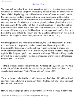 Essential Christianity

<- Previous First

We have nothing to fear from higher education, and every step that science takes
vindicates the record of Scripture. Archeology has established the accuracy of the
Word of God. Psychology has validated the structure of man's immaterial nature.
Physics confirms the laws governing the universe. Astronomy testifies to the
enormity of God's power. In every branch of science men are beginning to see the
emerging outline of a Mind and purpose so gigantic and complex that it staggers
the imagination. In the light of all this, let us not surrender; let us gird ourselves
for that which lies ahead. Let us look with confidence toward that day when "at
the name of Jesus every knee shall bend and every tongue shall confess that He is
Lord to the glory of God the Father" and "the kingdoms of this world" will indeed
become "the kingdoms of our Lord, and of his Christ" (Rev 11:15).
Until that promised and certain consummation, the Mary Magdalenes, the blind
men, the Sauls, the Augustines, and the countless millions of spiritual lepers
transformed by the power of the Son of God remain a spiritual challenge and
question mark that the world, for all its wisdom, can neither refute nor adequately
explain. The Scripture speaks truth indeed when it says: "Therefore if any man be
in Christ, he is a new creature: old things are passed away; behold, all things are
become new" (2 Cor 5:17.)
To the skeptic and the unbeliever who, like Nathaniel of old, doubt that "we have
found him, of whom Moses in the law, and the prophets, did write" (John 1:45),
we echo the invitation of Philip, "Come and see" (John 1:46).
There can be no doubt that if men will "reason together" (Isa 1:18) with the Lord
and "call ye upon him while he is near" (Isa 55:6), they will find Him if they seek
Him with all their hearts.
He who knows the plight of the sparrow (Matt 10:29) and the need of the young
http://67.15.42.48/~bible/theology/books/wm/ec/ec60.html (1 of 2) [02/06/2004 11:15:21 p.m.]

 