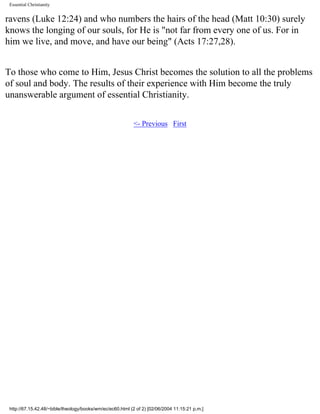 Essential Christianity

ravens (Luke 12:24) and who numbers the hairs of the head (Matt 10:30) surely
knows the longing of our souls, for He is "not far from every one of us. For in
him we live, and move, and have our being" (Acts 17:27,28).
To those who come to Him, Jesus Christ becomes the solution to all the problems
of soul and body. The results of their experience with Him become the truly
unanswerable argument of essential Christianity.
<- Previous First

http://67.15.42.48/~bible/theology/books/wm/ec/ec60.html (2 of 2) [02/06/2004 11:15:21 p.m.]

 