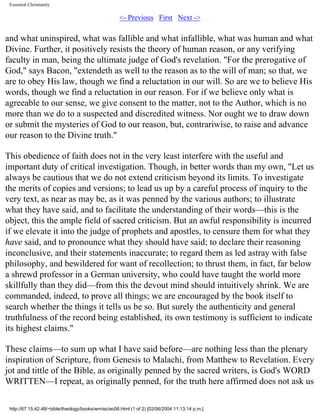 Essential Christianity

<- Previous First Next ->

and what uninspired, what was fallible and what infallible, what was human and what
Divine. Further, it positively resists the theory of human reason, or any verifying
faculty in man, being the ultimate judge of God's revelation. "For the prerogative of
God," says Bacon, "extendeth as well to the reason as to the will of man; so that, we
are to obey His law, though we find a reluctation in our will. So are we to believe His
words, though we find a reluctation in our reason. For if we believe only what is
agreeable to our sense, we give consent to the matter, not to the Author, which is no
more than we do to a suspected and discredited witness. Nor ought we to draw down
or submit the mysteries of God to our reason, but, contrariwise, to raise and advance
our reason to the Divine truth."
This obedience of faith does not in the very least interfere with the useful and
important duty of critical investigation. Though, in better words than my own, "Let us
always be cautious that we do not extend criticism beyond its limits. To investigate
the merits of copies and versions; to lead us up by a careful process of inquiry to the
very text, as near as may be, as it was penned by the various authors; to illustrate
what they have said, and to facilitate the understanding of their words—this is the
object, this the ample field of sacred criticism. But an awful responsibility is incurred
if we elevate it into the judge of prophets and apostles, to censure them for what they
have said, and to pronounce what they should have said; to declare their reasoning
inconclusive, and their statements inaccurate; to regard them as led astray with false
philosophy, and bewildered for want of recollection; to thrust them, in fact, far below
a shrewd professor in a German university, who could have taught the world more
skillfully than they did—from this the devout mind should intuitively shrink. We are
commanded, indeed, to prove all things; we are encouraged by the book itself to
search whether the things it tells us be so. But surely the authenticity and general
truthfulness of the record being established, its own testimony is sufficient to indicate
its highest claims."
These claims—to sum up what I have said before—are nothing less than the plenary
inspiration of Scripture, from Genesis to Malachi, from Matthew to Revelation. Every
jot and tittle of the Bible, as originally penned by the sacred writers, is God's WORD
WRITTEN—I repeat, as originally penned, for the truth here affirmed does not ask us
http://67.15.42.48/~bible/theology/books/wm/ec/ec06.html (1 of 2) [02/06/2004 11:13:14 p.m.]

 