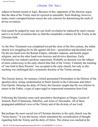 Essential Christianity

<- Previous First Next ->

subject to human reason or logic. Because of this, opponents of the doctrine argue
that the idea of the Trinity must be rejected as untenable. Such thinking, however,
makes man's corrupted human reason the sole criterion for determining the truth of
divine revelation.
God cannot be judged by man, nor can God's revelation be replaced by man's reason,
and it is in God's revelation that we find the remarkable evidence for the Trinity in the
Christian faith.
As the New Testament was completed toward the close of the first century, the infant
church was struggling for its life against old foes – persecution and doctrinal error.
On the one hand were the Roman Empire, orthodox Judaism, and hostile pagan
religions, and on the other hand were heresies and divisive doctrines. Early
Christianity was indeed a perilous experiment. Probably no doctrine was the subject
of more controversy in the early church than that of the Trinity. Certainly the teaching
of "one God in three Persons" was accepted in the early church, but only as this
teaching was challenged did a systematic doctrine of the Trinity emerge.
The Gnostic heresy, for instance, (which permeated Christendom in the lifetime of the
apostles) drew strong condemnation in Paul's Epistle to the Colossians and John's
First Epistle. Denying the deity of Christ, the Gnostics taught that He was inferior in
nature to the Father, a type of super-angel or impersonal emanation from God.
Following the Gnostics came such speculative theologians as Origen, Lucian of
Antioch, Paul of Samosota, Sabellius, and Arius of Alexandria. All of these
propagated unbiblical views of the Trinity and of the divinity of our Lord.
But perhaps the most crucial test of Christian doctrine in the early church was the
"Arian heresy." It was this heresy which stimulated the crystallization of thought
regarding both the Trinity and the deity of Christ. The climax was reached at the
http://67.15.42.48/~bible/theology/books/wm/ec/ec07.html (1 of 3) [02/06/2004 11:13:16 p.m.]

 