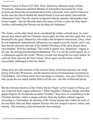 Essential Christianity

famous Council of Nicea (325 AD). There, backed by laborious study of both
Testaments, Athanasius and Paul (Bishop of Alexandria) decimated the Arian
position and forced the excommunication of the schismatic Arius and his followers.
At this time the church drafted the famed Nicene Creed and shortly afterward the
Athanasian Creed. Thus the church recognized what the apostles and prophets had
always taught – that the Messiah shares the nature of God, as does the Holy Spirit –
"neither confounding the Persons nor dividing the Substance."
The Arians, on the other hand, never considered the matter a closed issue. As years
passed, they almost split the Christian church apart, but time and time again they were
thwarted by the great Athanasius, who held to the Scriptures tenaciously. Once, when
he was hopelessly outnumbered, Athanasius was urged to join the Arians, and it was
here that his character and that of the faithful Christians of the early church shone
most brightly. With the challenge "The world is against you, Athanasius" ringing in
his ears, the beleaguered theologian thundered, "No, it is not the world against me, it
is Athanasius against the world." History records that though he lost many battles, he
outlived Arius and won the final victory. Never again was the trinity of God
successfully challenged within the church.
Today there are still remnants of the Gnostic heresy (Christian Science), the Arian
heresy (Jehovah's Witnesses), and the Socinian heresy (Unitarianism) circulating in
Christendom. All of these errors have one thing in common – they give Christ every
title except the one which entitles Him to all the rest – the title of God and Savior.
But the Christian doctrine of the Trinity did not "begin" at the Council of Nicea, nor
was it derived from "pagan influences." While Egyptian, Chaldean, Hindu, and other
pagan religions do incorporate so-called "trinities," these have no resemblance to the
Christian doctrine, which is unique and free from any heathen cultural vagaries.
According to Christianity, the doctrine of the Trinity teaches that within the unity of
the one Deity there are three separate Persons who are coequal in power, nature, and
eternity. This teaching is derived from the clear teaching

http://67.15.42.48/~bible/theology/books/wm/ec/ec07.html (2 of 3) [02/06/2004 11:13:16 p.m.]

 