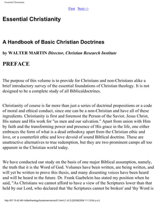 Essential Christianity

First Next ->

Essential Christianity

A Handbook of Basic Christian Doctrines
by WALTER MARTIN Director, Christian Research Institute

PREFACE
The purpose of this volume is to provide for Christians and non-Christians alike a
brief introductory survey of the essential foundations of Christian theology. It is not
designed to be a complete study of all Biblicaldoctrines.
Christianity of course is far more than just a series of doctrinal propositions or a code
of moral and ethical conduct, since one can be a non-Christian and have all of these
ingredients. Christianity is first and foremost the Person of the Savior, Jesus Christ,
His nature and His work for "us men and our salvation." Apart from union with Him
by faith and the transforming power and presence of His grace in the life, one either
embraces the form of what is a dead orthodoxy apart from the Christian ethic and
love, or a counterfeit ethic and love devoid of sound Biblical doctrine. These are
unattractive alternatives to true redemption, but they are two prominent camps all too
apparent in the Christian world today.
We have conducted our study on the basis of one major Biblical assumption, namely,
the truth that it is the Word of God. Volumes have been written, are being written, and
will yet be written to prove this thesis, and many dissenting voices have been heard
and will be heard in the future. Dr. Frank Gaebelein has stated my position when he
said, "As Christians we cannot afford to have a view of the Scriptures lower than that
held by our Lord, who declared that 'the Scriptures cannot be broken' and 'thy Word is
http://67.15.42.48/~bible/theology/books/wm/ec/ec01.html (1 of 2) [02/06/2004 11:13:04 p.m.]

 