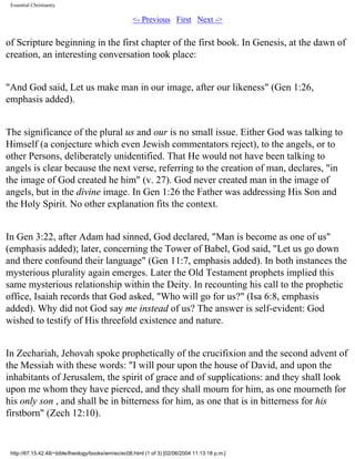 Essential Christianity

<- Previous First Next ->

of Scripture beginning in the first chapter of the first book. In Genesis, at the dawn of
creation, an interesting conversation took place:
"And God said, Let us make man in our image, after our likeness" (Gen 1:26,
emphasis added).
The significance of the plural us and our is no small issue. Either God was talking to
Himself (a conjecture which even Jewish commentators reject), to the angels, or to
other Persons, deliberately unidentified. That He would not have been talking to
angels is clear because the next verse, referring to the creation of man, declares, "in
the image of God created he him" (v. 27). God never created man in the image of
angels, but in the divine image. In Gen 1:26 the Father was addressing His Son and
the Holy Spirit. No other explanation fits the context.
In Gen 3:22, after Adam had sinned, God declared, "Man is become as one of us"
(emphasis added); later, concerning the Tower of Babel, God said, "Let us go down
and there confound their language" (Gen 11:7, emphasis added). In both instances the
mysterious plurality again emerges. Later the Old Testament prophets implied this
same mysterious relationship within the Deity. In recounting his call to the prophetic
office, Isaiah records that God asked, "Who will go for us?" (Isa 6:8, emphasis
added). Why did not God say me instead of us? The answer is self-evident: God
wished to testify of His threefold existence and nature.
In Zechariah, Jehovah spoke prophetically of the crucifixion and the second advent of
the Messiah with these words: "I will pour upon the house of David, and upon the
inhabitants of Jerusalem, the spirit of grace and of supplications: and they shall look
upon me whom they have pierced, and they shall mourn for him, as one mourneth for
his only son , and shall be in bitterness for him, as one that is in bitterness for his
firstborn" (Zech 12:10).

http://67.15.42.48/~bible/theology/books/wm/ec/ec08.html (1 of 3) [02/06/2004 11:13:18 p.m.]

 