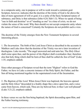 Essential Christianity

<- Previous First Next ->

in a composite unity, one in purpose or will to work toward a common goal.
Scripture, however, indicates that the doctrine of the trinity of God is far above the
idea of mere agreement of will or goal; it is a unity of the basic Scriptural nature of
substance, and Deity is that substance (John 4:24; Heb 1:3). When we speak of being
"one in faith and doctrine" or of "standing as one" in a time of crisis, we do not
violate the sense of the word. Why then should we not accept composite unity where
the nature of God is concerned? Certainly the Scriptures do not prohibit such a view.
The doctrine of the Trinity emerges from the New Testament Scriptures in several
interesting places.
1. The Incarnation. The birth of the Lord Jesus Christ as described in the accounts in
Matthew and Luke show that the doctrine of the Trinity was not a later invention of
theologians. Luke records, "The angel answered and said unto her, The Holy Ghost
shall come upon thee, and the power of the Highest shall overshadow thee: therefore
also that holy thing which shall be born of thee shall be called the Son of God" (Luke
1:35, emphasis added).
Since other passages of Scripture reveal that the term "Highest" refers to God the
Father, we have in Luke a concrete instance of the Holy Spirit, the Father, and the
Son all being mentioned together in the supernatural event of the Incarnation.
2. The Baptism of Our Lord. When Jesus Christ was baptized, the heavens opened
and the Holy Ghost "descended in a bodily shape like a dove upon him, and a voice
came from heaven, which said, Thou are my beloved Son; in thee I am well pleased"
(Luke 3:21,22, emphasis added).
In these verses we see the Son being baptized, the Spirit descending upon Him, and
the Father bearing testimony.
http://67.15.42.48/~bible/theology/books/wm/ec/ec09.html (1 of 2) [02/06/2004 11:13:20 p.m.]

 