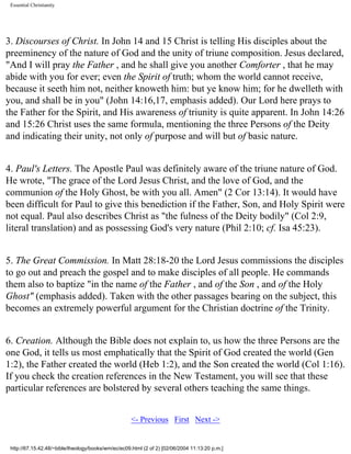 Essential Christianity

3. Discourses of Christ. In John 14 and 15 Christ is telling His disciples about the
preeminency of the nature of God and the unity of triune composition. Jesus declared,
"And I will pray the Father , and he shall give you another Comforter , that he may
abide with you for ever; even the Spirit of truth; whom the world cannot receive,
because it seeth him not, neither knoweth him: but ye know him; for he dwelleth with
you, and shall be in you" (John 14:16,17, emphasis added). Our Lord here prays to
the Father for the Spirit, and His awareness of triunity is quite apparent. In John 14:26
and 15:26 Christ uses the same formula, mentioning the three Persons of the Deity
and indicating their unity, not only of purpose and will but of basic nature.
4. Paul's Letters. The Apostle Paul was definitely aware of the triune nature of God.
He wrote, "The grace of the Lord Jesus Christ, and the love of God, and the
communion of the Holy Ghost, be with you all. Amen" (2 Cor 13:14). It would have
been difficult for Paul to give this benediction if the Father, Son, and Holy Spirit were
not equal. Paul also describes Christ as "the fulness of the Deity bodily" (Col 2:9,
literal translation) and as possessing God's very nature (Phil 2:10; cf. Isa 45:23).
5. The Great Commission. In Matt 28:18-20 the Lord Jesus commissions the disciples
to go out and preach the gospel and to make disciples of all people. He commands
them also to baptize "in the name of the Father , and of the Son , and of the Holy
Ghost" (emphasis added). Taken with the other passages bearing on the subject, this
becomes an extremely powerful argument for the Christian doctrine of the Trinity.
6. Creation. Although the Bible does not explain to, us how the three Persons are the
one God, it tells us most emphatically that the Spirit of God created the world (Gen
1:2), the Father created the world (Heb 1:2), and the Son created the world (Col 1:16).
If you check the creation references in the New Testament, you will see that these
particular references are bolstered by several others teaching the same things.
<- Previous First Next ->

http://67.15.42.48/~bible/theology/books/wm/ec/ec09.html (2 of 2) [02/06/2004 11:13:20 p.m.]

 