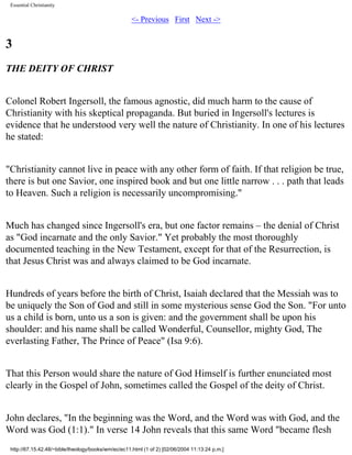 Essential Christianity

<- Previous First Next ->

3
THE DEITY OF CHRIST
Colonel Robert Ingersoll, the famous agnostic, did much harm to the cause of
Christianity with his skeptical propaganda. But buried in Ingersoll's lectures is
evidence that he understood very well the nature of Christianity. In one of his lectures
he stated:
"Christianity cannot live in peace with any other form of faith. If that religion be true,
there is but one Savior, one inspired book and but one little narrow . . . path that leads
to Heaven. Such a religion is necessarily uncompromising."
Much has changed since Ingersoll's era, but one factor remains – the denial of Christ
as "God incarnate and the only Savior." Yet probably the most thoroughly
documented teaching in the New Testament, except for that of the Resurrection, is
that Jesus Christ was and always claimed to be God incarnate.
Hundreds of years before the birth of Christ, Isaiah declared that the Messiah was to
be uniquely the Son of God and still in some mysterious sense God the Son. "For unto
us a child is born, unto us a son is given: and the government shall be upon his
shoulder: and his name shall be called Wonderful, Counsellor, mighty God, The
everlasting Father, The Prince of Peace" (Isa 9:6).
That this Person would share the nature of God Himself is further enunciated most
clearly in the Gospel of John, sometimes called the Gospel of the deity of Christ.
John declares, "In the beginning was the Word, and the Word was with God, and the
Word was God (1:1)." In verse 14 John reveals that this same Word "became flesh
http://67.15.42.48/~bible/theology/books/wm/ec/ec11.html (1 of 2) [02/06/2004 11:13:24 p.m.]

 