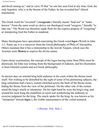 Essential Christianity

and dwelt among us," and in verse 18 that "no one has seen God at any time; God, the
only begotten, who is in the bosom of the Father, he has revealed him" (literal
translation).
The Greek word for "revealed" ( exsegesato ) literally means "lead out" or "make
known." From the same word we derive our theological word "exegesis," literally "to
take out." The Word was therefore made flesh for the express purpose of "exegeting"
or interpreting God the Father to mankind.
Many theologians have speculated concerning the Greek word logos (Word) in John
1:1. Some say it is a carryover from the Greek philosophy of Philo of Alexandria.
Others maintain that it has a relationship to the Jewish Targum, which uses the
Aramaic term Memra to express the divine nature.
Upon closer examination, the concept of the logos having come from Philo must be
dismissed, for John was writing from the background of Judaism, and his illustration
is from Oriental custom and not Greek philosophy.
In ancient days an oriental king held audience in his court within the throne room
itself. Not wishing to be disturbed by the sight of some of his petitioning subjects, the
king sometimes had a heavy curtain stretched across the back of the throne room,
hiding the throne from the view of the petitioner. On the other side of the curtain
stood the king's oracle or interpreter. On his right hand he wore the king's ring, and
around his neck hung the medallion or royal seal symbolizing the authority to
exercise judgment for the king. The oracle spoke for the king; he was known as his
"interpreter" (Greek logos ), the visible representative of the veiled monarch.
<- Previous First Next ->

http://67.15.42.48/~bible/theology/books/wm/ec/ec11.html (2 of 2) [02/06/2004 11:13:24 p.m.]

 