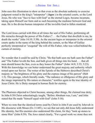 Essential Christianity

<- Previous First Next ->

John uses this illustration to show us that even as the absolute authority to exercise
judgment rested in the king's "interpreter" ( logos ) in the oriental courts, so the Lord
Jesus, He who was "face to face with God" as the eternal Logos, became incarnate,
taking upon Himself our form and as such becoming the mediator between God and
man. He is the divine-human interpreter of the invisible God to fallen mankind.
The Lord Jesus carried with Him at all times the seal of His Father, performing all
His miracles through the power of His Father (". . . the Father that dwelleth in me, he
doeth the works" John 14:10; 5:30). As the ancient logos or interpreter in the oriental
courts spoke in the name of the king behind the curtain, so the Man of Galilee
perfectly interpreted or "exegeted" the will of His Father, who was veiled behind the
curtain of eternity.
No wonder that it could be said by Christ, "He that hath seen me hath seen the Father"
and "The Father loveth the Son, and hath given all things into his hand . . . that all
men should honor the Son, even as they honor the Father" (John 14:9; 3:35; 5:23).
With this knowledge we can better understand the great majesty and authority which
rested upon our Savior. The writer of the Epistle of the Hebrews described Christ's
majesty as "the brightness of his glory and the express image of his person" (Heb
1:3). This passage, which literally reads, "The radiance or effulgence of His glory and
the image imprinted by His nature or character," testifies again to the true identity of
Jesus Christ. He is Deity stamped in human flesh for eternity.
The Pharisees objected to Christ because, among other things, He claimed true deity.
In John 8:58 Christ unhesitatingly taught, "Before Abraham was, I am," and John
stated that He made "himself equal with God" (John 5:18).
When we note that the identical terms used by Christ in John 8 are used by Jehovah in
His discourse with Moses (Ex 3:14ff.), we see that not only did Jesus fully understand
His identity, but His enemies also understood His claim, for they "took up stones to
stone Him" (John 8:59). The Jews stated clearly, "For a good work we stone thee not:
http://67.15.42.48/~bible/theology/books/wm/ec/ec12.html (1 of 2) [02/06/2004 11:13:26 p.m.]

 
