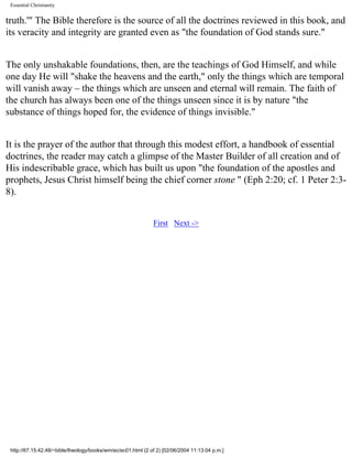 Essential Christianity

truth.'" The Bible therefore is the source of all the doctrines reviewed in this book, and
its veracity and integrity are granted even as "the foundation of God stands sure."
The only unshakable foundations, then, are the teachings of God Himself, and while
one day He will "shake the heavens and the earth," only the things which are temporal
will vanish away – the things which are unseen and eternal will remain. The faith of
the church has always been one of the things unseen since it is by nature "the
substance of things hoped for, the evidence of things invisible."
It is the prayer of the author that through this modest effort, a handbook of essential
doctrines, the reader may catch a glimpse of the Master Builder of all creation and of
His indescribable grace, which has built us upon "the foundation of the apostles and
prophets, Jesus Christ himself being the chief corner stone " (Eph 2:20; cf. 1 Peter 2:38).
First Next ->

http://67.15.42.48/~bible/theology/books/wm/ec/ec01.html (2 of 2) [02/06/2004 11:13:04 p.m.]

 