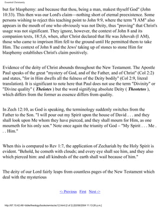 Essential Christianity

but for blasphemy: and because that thou, being a man, makest thyself God" (John
10:33). This then was our Lord's claim—nothing short of eternal preexistence. Some
persons wishing to reject this teaching point to John 9:9, where the term "I AM" also
appears in the mouth of one who obviously was not Deity, thus "proving" that Christ's
usage was not significant. They ignore, however, the context of John 8 and its
companion texts, 18:5,6, when, after Christ declared that He was Jehovah (I AM),
those who came to imprison Him fell to the ground until He permitted them to take
Him. The context of John 8 and the Jews' taking up of stones to stone Him for
blasphemy establishes Christ's claim positively.
Evidence of the deity of Christ abounds throughout the New Testament. The Apostle
Paul speaks of the great "mystery of God, and of the Father, and of Christ" (Col 2:2)
and states, "for in Him dwells all the fulness of the Deity bodily" (Col 2:9, literal
translation). It is significant to note here that Paul does not use the term "Divinity" or
"Divine quality" ( Theiotes ) but the word signifying absolute Deity ( Theotetos ),
which differs from the former as essence differs from quality.
In Zech 12:10, as God is speaking, the terminology suddenly switches from the
Father to the Son. "I will pour out my Spirit upon the house of David . . . and they
shall look upon Me whom they have pierced, and they shall mourn for Him, as one
mourneth for his only son." Note once again the triunity of God – "My Spirit . . . Me .
. . Him."
When this is compared to Rev 1:7, the application of Zechariah by the Holy Spirit is
evident. "Behold, he cometh with clouds; and every eye shall see him, and they also
which pierced him: and all kindreds of the earth shall wail because of him."
The deity of our Lord fairly leaps from countless pages of the New Testament which
deal with the mysterious
<- Previous First Next ->

http://67.15.42.48/~bible/theology/books/wm/ec/ec12.html (2 of 2) [02/06/2004 11:13:26 p.m.]

 