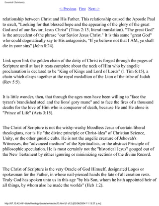 Essential Christianity

<- Previous First Next ->

relationship between Christ and His Father. This relationship caused the Apostle Paul
to exult, "Looking for that blessed hope and the appearing of the glory of the great
God and of our Savior, Jesus Christ" (Titus 2:13, literal translation). "The great God"
is the antecedent of the phrase "our Savior Jesus Christ." It is this same "great God"
who could dogmatically say to His antagonists, "If ye believe not that I AM, ye shall
die in your sins" (John 8:24).
Link upon link the golden chain of the deity of Christ is forged through the pages of
Scripture until at last it rests complete about the neck of Him who by angelic
proclamation is declared to be "King of Kings and Lord of Lords" (1 Tim 6:15), a
chain which clasps together at the royal medallion of the Lion of the tribe of Judah
(Rev 5:5).
It is little wonder, then, that through the ages men have been willing to "face the
tyrant's brandished steel and the lions' gory mane" and to face the fires of a thousand
deaths for the love of Him who is conqueror of death, because He and He alone is
"Prince of Life" (Acts 3:15).
The Christ of Scripture is not the wishy-washy bloodless Jesus of certain liberal
theologians, nor is He "the divine principle or Christ-idea" of Christian Science,
Unity, or the other gnostic cults. He is not the angelic creature of Jehovah's
Witnesses, the "advanced medium" of the Spiritualists, or the abstract Principle of
philosophic speculation. He is most certainly not the "historical Jesus" gouged out of
the New Testament by either ignoring or minimizing sections of the divine Record.
The Christ of Scripture is the very Oracle of God Himself, designated Logos or
spokesman for the Father, in whose nail-pierced hands the fate of all creation rests.
Truly God has spoken unto us in this age "by his Son, whom he hath appointed heir of
all things, by whom also he made the worlds" (Heb 1:2).

http://67.15.42.48/~bible/theology/books/wm/ec/ec13.html (1 of 2) [02/06/2004 11:13:27 p.m.]

 