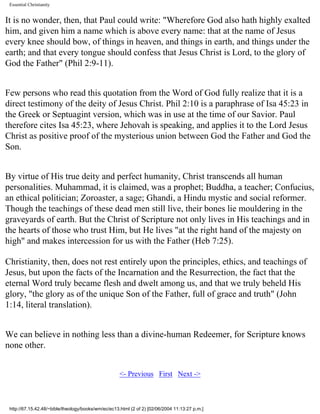 Essential Christianity

It is no wonder, then, that Paul could write: "Wherefore God also hath highly exalted
him, and given him a name which is above every name: that at the name of Jesus
every knee should bow, of things in heaven, and things in earth, and things under the
earth; and that every tongue should confess that Jesus Christ is Lord, to the glory of
God the Father" (Phil 2:9-11).
Few persons who read this quotation from the Word of God fully realize that it is a
direct testimony of the deity of Jesus Christ. Phil 2:10 is a paraphrase of Isa 45:23 in
the Greek or Septuagint version, which was in use at the time of our Savior. Paul
therefore cites Isa 45:23, where Jehovah is speaking, and applies it to the Lord Jesus
Christ as positive proof of the mysterious union between God the Father and God the
Son.
By virtue of His true deity and perfect humanity, Christ transcends all human
personalities. Muhammad, it is claimed, was a prophet; Buddha, a teacher; Confucius,
an ethical politician; Zoroaster, a sage; Ghandi, a Hindu mystic and social reformer.
Though the teachings of these dead men still live, their bones lie mouldering in the
graveyards of earth. But the Christ of Scripture not only lives in His teachings and in
the hearts of those who trust Him, but He lives "at the right hand of the majesty on
high" and makes intercession for us with the Father (Heb 7:25).
Christianity, then, does not rest entirely upon the principles, ethics, and teachings of
Jesus, but upon the facts of the Incarnation and the Resurrection, the fact that the
eternal Word truly became flesh and dwelt among us, and that we truly beheld His
glory, "the glory as of the unique Son of the Father, full of grace and truth" (John
1:14, literal translation).
We can believe in nothing less than a divine-human Redeemer, for Scripture knows
none other.
<- Previous First Next ->

http://67.15.42.48/~bible/theology/books/wm/ec/ec13.html (2 of 2) [02/06/2004 11:13:27 p.m.]

 