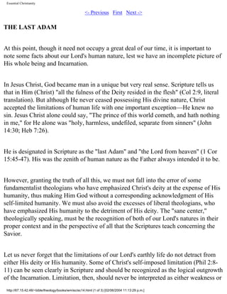 Essential Christianity

<- Previous First Next ->

THE LAST ADAM
At this point, though it need not occupy a great deal of our time, it is important to
note some facts about our Lord's human nature, lest we have an incomplete picture of
His whole being and Incarnation.
In Jesus Christ, God became man in a unique but very real sense. Scripture tells us
that in Him (Christ) "all the fulness of the Deity resided in the flesh" (Col 2:9, literal
translation). But although He never ceased possessing His divine nature, Christ
accepted the limitations of human life with one important exception—He knew no
sin. Jesus Christ alone could say, "The prince of this world cometh, and hath nothing
in me," for He alone was "holy, harmless, undefiled, separate from sinners" (John
14:30; Heb 7:26).
He is designated in Scripture as the "last Adam" and "the Lord from heaven" (1 Cor
15:45-47). His was the zenith of human nature as the Father always intended it to be.
However, granting the truth of all this, we must not fall into the error of some
fundamentalist theologians who have emphasized Christ's deity at the expense of His
humanity, thus making Him God without a corresponding acknowledgment of His
self-limited humanity. We must also avoid the excesses of liberal theologians, who
have emphasized His humanity to the detriment of His deity. The "sane center,"
theologically speaking, must be the recognition of both of our Lord's natures in their
proper context and in the perspective of all that the Scriptures teach concerning the
Savior.
Let us never forget that the limitations of our Lord's earthly life do not detract from
either His deity or His humanity. Some of Christ's self-imposed limitation (Phil 2:811) can be seen clearly in Scripture and should be recognized as the logical outgrowth
of the Incarnation. Limitation, then, should never be interpreted as either weakness or
http://67.15.42.48/~bible/theology/books/wm/ec/ec14.html (1 of 3) [02/06/2004 11:13:29 p.m.]

 