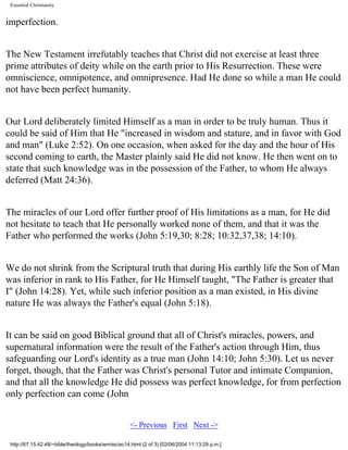 Essential Christianity

imperfection.
The New Testament irrefutably teaches that Christ did not exercise at least three
prime attributes of deity while on the earth prior to His Resurrection. These were
omniscience, omnipotence, and omnipresence. Had He done so while a man He could
not have been perfect humanity.
Our Lord deliberately limited Himself as a man in order to be truly human. Thus it
could be said of Him that He "increased in wisdom and stature, and in favor with God
and man" (Luke 2:52). On one occasion, when asked for the day and the hour of His
second coming to earth, the Master plainly said He did not know. He then went on to
state that such knowledge was in the possession of the Father, to whom He always
deferred (Matt 24:36).
The miracles of our Lord offer further proof of His limitations as a man, for He did
not hesitate to teach that He personally worked none of them, and that it was the
Father who performed the works (John 5:19,30; 8:28; 10:32,37,38; 14:10).
We do not shrink from the Scriptural truth that during His earthly life the Son of Man
was inferior in rank to His Father, for He Himself taught, "The Father is greater that
I" (John 14:28). Yet, while such inferior position as a man existed, in His divine
nature He was always the Father's equal (John 5:18).
It can be said on good Biblical ground that all of Christ's miracles, powers, and
supernatural information were the result of the Father's action through Him, thus
safeguarding our Lord's identity as a true man (John 14:10; John 5:30). Let us never
forget, though, that the Father was Christ's personal Tutor and intimate Companion,
and that all the knowledge He did possess was perfect knowledge, for from perfection
only perfection can come (John
<- Previous First Next ->
http://67.15.42.48/~bible/theology/books/wm/ec/ec14.html (2 of 3) [02/06/2004 11:13:29 p.m.]

 