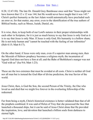 Essential Christianity

<- Previous First Next ->

8:28; 12:47-50). The late Dr. Donald Grey Barnhouse once said that "Jesus might not
have known that 12 x 12 was 144, but He would never have taught that it was 145."
Christ's perfect humanity as the last Adam would automatically have precluded such
an error or, for that matter, any error, even to the identification of the true authors of
Biblical books, such as Moses, Isaiah, Daniel, etc.
It is wise, then, to keep both of our Lord's natures in their proper relationships with
each other in Scripture, for it is just as much heresy to say that Jesus is only God as it
is to say that Jesus is only Man. If Jesus is only God, His humanity is a hollow sham;
He is not truly human and "cannot be touched with the feeling of our infirmities"
(Heb 4:15; Matt 8:17).
On the other hand, if Jesus were only man, even if a superior man among men, then
the Messiah of Hebrew prophecy becomes a religious myth, the incarnation of
legend; God does not have a Son at all; and the Babe of Bethlehem's manger was not
"God with us" (Isa 9:6; Matt 1:23).
These are the two extremes that must be avoided at all costs. Christ is neither all God
nor all man but is instead the God-Man of divine prediction, the true Savior of the
world.
Jesus Christ, then, is God the Son, the second Person of the Trinity, the One who
loved us and died that we might live forever in the everlasting fellowship of the
redeemed.
Far from being a myth, Christ's historical existence is better validated than that of all
the prophets combined. It was said of Helen of Troy that she possessed the face that
launched a thousand ships, but it can be said of Jesus Christ alone that He provided
the inspiration, love, and devotion that launched a billion souls from darkness to
eternal light.
http://67.15.42.48/~bible/theology/books/wm/ec/ec15.html (1 of 2) [02/06/2004 11:13:31 p.m.]

 