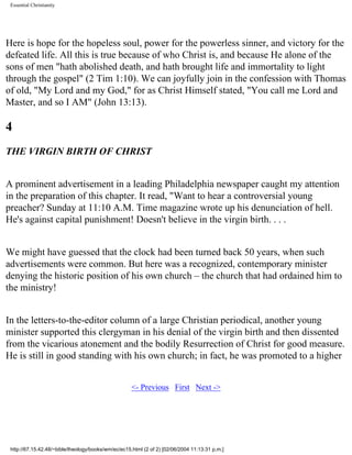 Essential Christianity

Here is hope for the hopeless soul, power for the powerless sinner, and victory for the
defeated life. All this is true because of who Christ is, and because He alone of the
sons of men "hath abolished death, and hath brought life and immortality to light
through the gospel" (2 Tim 1:10). We can joyfully join in the confession with Thomas
of old, "My Lord and my God," for as Christ Himself stated, "You call me Lord and
Master, and so I AM" (John 13:13).

4
THE VIRGIN BIRTH OF CHRIST
A prominent advertisement in a leading Philadelphia newspaper caught my attention
in the preparation of this chapter. It read, "Want to hear a controversial young
preacher? Sunday at 11:10 A.M. Time magazine wrote up his denunciation of hell.
He's against capital punishment! Doesn't believe in the virgin birth. . . .
We might have guessed that the clock had been turned back 50 years, when such
advertisements were common. But here was a recognized, contemporary minister
denying the historic position of his own church – the church that had ordained him to
the ministry!
In the letters-to-the-editor column of a large Christian periodical, another young
minister supported this clergyman in his denial of the virgin birth and then dissented
from the vicarious atonement and the bodily Resurrection of Christ for good measure.
He is still in good standing with his own church; in fact, he was promoted to a higher
<- Previous First Next ->

http://67.15.42.48/~bible/theology/books/wm/ec/ec15.html (2 of 2) [02/06/2004 11:13:31 p.m.]

 