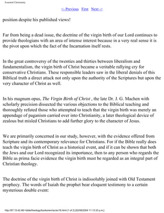 Essential Christianity

<- Previous First Next ->

position despite his published views!
Far from being a dead issue, the doctrine of the virgin birth of our Lord continues to
provide theologians with an area of intense interest because in a very real sense it is
the pivot upon which the fact of the Incarnation itself rests.
In the great controversy of the twenties and thirties between liberalism and
fundamentalism, the virgin birth of Christ became a veritable rallying cry for
conservative Christians. These responsible leaders saw in the liberal denials of this
Biblical truth a direct attack not only upon the authority of the Scriptures but upon the
very character of Christ as well.
In his magnum opus, The Virgin Birth of Christ , the late Dr. J. G. Machen with
scholarly precision dissected the various objections to the Biblical teaching and
thoroughly refuted those who attempted to teach that the virgin birth was merely an
appendage of paganism carried over into Christianity, a later theological device of
zealous but misled Christians to add further glory to the character of Jesus.
We are primarily concerned in our study, however, with the evidence offered from
Scripture and its contemporary relevance for Christians. For if the Bible really does
teach the virgin birth of Christ as a historical event, and if it can be shown that both
the Jews and our Lord recognized its importance, then to any person who regards the
Bible as prima facie evidence the virgin birth must be regarded as an integral part of
Christian theology.
The doctrine of the virgin birth of Christ is indissolubly joined with Old Testament
prophecy. The words of Isaiah the prophet bear eloquent testimony to a certain
mysterious double event:

http://67.15.42.48/~bible/theology/books/wm/ec/ec16.html (1 of 2) [02/06/2004 11:13:33 p.m.]

 