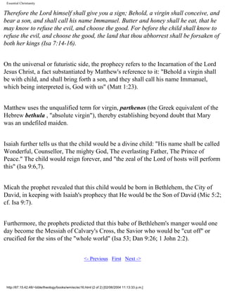 Essential Christianity

Therefore the Lord himself shall give you a sign; Behold, a virgin shall conceive, and
bear a son, and shall call his name Immanuel. Butter and honey shall he eat, that he
may know to refuse the evil, and choose the good. For before the child shall know to
refuse the evil, and choose the good, the land that thou abhorrest shall be forsaken of
both her kings (Isa 7:14-16).
On the universal or futuristic side, the prophecy refers to the Incarnation of the Lord
Jesus Christ, a fact substantiated by Matthew's reference to it: "Behold a virgin shall
be with child, and shall bring forth a son, and they shall call his name Immanuel,
which being interpreted is, God with us" (Matt 1:23).
Matthew uses the unqualified term for virgin, parthenos (the Greek equivalent of the
Hebrew bethula , "absolute virgin"), thereby establishing beyond doubt that Mary
was an undefiled maiden.
Isaiah further tells us that the child would be a divine child: "His name shall be called
Wonderful, Counsellor, The mighty God, The everlasting Father, The Prince of
Peace." The child would reign forever, and "the zeal of the Lord of hosts will perform
this" (Isa 9:6,7).
Micah the prophet revealed that this child would be born in Bethlehem, the City of
David, in keeping with Isaiah's prophecy that He would be the Son of David (Mic 5:2;
cf. Isa 9:7).
Furthermore, the prophets predicted that this babe of Bethlehem's manger would one
day become the Messiah of Calvary's Cross, the Savior who would be "cut off" or
crucified for the sins of the "whole world" (Isa 53; Dan 9:26; 1 John 2:2).
<- Previous First Next ->

http://67.15.42.48/~bible/theology/books/wm/ec/ec16.html (2 of 2) [02/06/2004 11:13:33 p.m.]

 