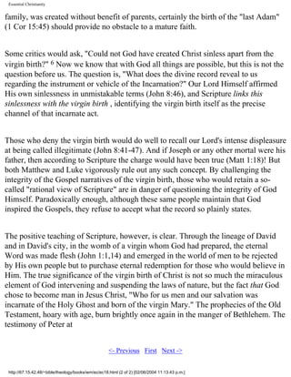 Essential Christianity

family, was created without benefit of parents, certainly the birth of the "last Adam"
(1 Cor 15:45) should provide no obstacle to a mature faith.
Some critics would ask, "Could not God have created Christ sinless apart from the
virgin birth?" 6 Now we know that with God all things are possible, but this is not the
question before us. The question is, "What does the divine record reveal to us
regarding the instrument or vehicle of the Incarnation?" Our Lord Himself affirmed
His own sinlessness in unmistakable terms (John 8:46), and Scripture links this
sinlessness with the virgin birth , identifying the virgin birth itself as the precise
channel of that incarnate act.
Those who deny the virgin birth would do well to recall our Lord's intense displeasure
at being called illegitimate (John 8:41-47). And if Joseph or any other mortal were his
father, then according to Scripture the charge would have been true (Matt 1:18)! But
both Matthew and Luke vigorously rule out any such concept. By challenging the
integrity of the Gospel narratives of the virgin birth, those who would retain a socalled "rational view of Scripture" are in danger of questioning the integrity of God
Himself. Paradoxically enough, although these same people maintain that God
inspired the Gospels, they refuse to accept what the record so plainly states.
The positive teaching of Scripture, however, is clear. Through the lineage of David
and in David's city, in the womb of a virgin whom God had prepared, the eternal
Word was made flesh (John 1:1,14) and emerged in the world of men to be rejected
by His own people but to purchase eternal redemption for those who would believe in
Him. The true significance of the virgin birth of Christ is not so much the miraculous
element of God intervening and suspending the laws of nature, but the fact that God
chose to become man in Jesus Christ, "Who for us men and our salvation was
incarnate of the Holy Ghost and born of the virgin Mary." The prophecies of the Old
Testament, hoary with age, burn brightly once again in the manger of Bethlehem. The
testimony of Peter at
<- Previous First Next ->
http://67.15.42.48/~bible/theology/books/wm/ec/ec18.html (2 of 2) [02/06/2004 11:13:43 p.m.]

 