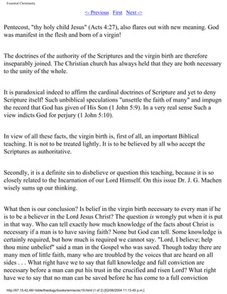 Essential Christianity

<- Previous First Next ->

Pentecost, "thy holy child Jesus" (Acts 4:27), also flares out with new meaning. God
was manifest in the flesh and born of a virgin!
The doctrines of the authority of the Scriptures and the virgin birth are therefore
inseparably joined. The Christian church has always held that they are both necessary
to the unity of the whole.
It is paradoxical indeed to affirm the cardinal doctrines of Scripture and yet to deny
Scripture itself! Such unbiblical speculations "unsettle the faith of many" and impugn
the record that God has given of His Son (1 John 5:9). In a very real sense Such a
view indicts God for perjury (1 John 5:10).
In view of all these facts, the virgin birth is, first of all, an important Biblical
teaching. It is not to be treated lightly. It is to be believed by all who accept the
Scriptures as authoritative.
Secondly, it is a definite sin to disbelieve or question this teaching, because it is so
closely related to the Incarnation of our Lord Himself. On this issue Dr. J. G. Machen
wisely sums up our thinking.
What then is our conclusion? Is belief in the virgin birth necessary to every man if he
is to be a believer in the Lord Jesus Christ? The question is wrongly put when it is put
in that way. Who can tell exactly how much knowledge of the facts about Christ is
necessary if a man is to have saving faith? None but God can tell. Some knowledge is
certainly required, but how much is required we cannot say. "Lord, I believe; help
thou mine unbelief" said a man in the Gospel who was saved. Though today there are
many men of little faith, many who are troubled by the voices that are heard on all
sides . . . What right have we to say that full knowledge and full conviction are
necessary before a man can put his trust in the crucified and risen Lord? What right
have we to say that no man can be saved before he has come to a full conviction
http://67.15.42.48/~bible/theology/books/wm/ec/ec19.html (1 of 2) [02/06/2004 11:13:45 p.m.]

 