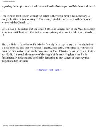 Essential Christianity

regarding the stupendous miracle narrated in the first chapters of Matthew and Luke?
...
One thing at least is dear: even if the belief in the virgin birth is not necessary to
every Christian, it is necessary to Christianity. And it is necessary to the corporate
witness of the Church. . . .
Let it never be forgotten that the virgin birth is an integral part of the New Testament
witness about Christ, and that that witness is strongest when it is taken as it stands. . .
.7
There is little to be added to Dr. Machen's analysis except to say that the virgin birth
is not peripheral and that we cannot logically, rationally, or theologically divorce it
from the Incarnation. God did become man in Jesus Christ – this is the crucial truth –
but He did it through the miracle of the virgin birth. Anything less than this is
fundamentally unsound and spiritually damaging to any system of theology that
purports to be Christian.
<- Previous First Next ->

http://67.15.42.48/~bible/theology/books/wm/ec/ec19.html (2 of 2) [02/06/2004 11:13:45 p.m.]

 
