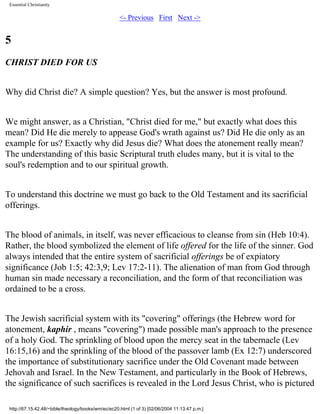 Essential Christianity

<- Previous First Next ->

5
CHRIST DIED FOR US
Why did Christ die? A simple question? Yes, but the answer is most profound.
We might answer, as a Christian, "Christ died for me," but exactly what does this
mean? Did He die merely to appease God's wrath against us? Did He die only as an
example for us? Exactly why did Jesus die? What does the atonement really mean?
The understanding of this basic Scriptural truth eludes many, but it is vital to the
soul's redemption and to our spiritual growth.
To understand this doctrine we must go back to the Old Testament and its sacrificial
offerings.
The blood of animals, in itself, was never efficacious to cleanse from sin (Heb 10:4).
Rather, the blood symbolized the element of life offered for the life of the sinner. God
always intended that the entire system of sacrificial offerings be of expiatory
significance (Job 1:5; 42:3,9; Lev 17:2-11). The alienation of man from God through
human sin made necessary a reconciliation, and the form of that reconciliation was
ordained to be a cross.
The Jewish sacrificial system with its "covering" offerings (the Hebrew word for
atonement, kaphir , means "covering") made possible man's approach to the presence
of a holy God. The sprinkling of blood upon the mercy seat in the tabernacle (Lev
16:15,16) and the sprinkling of the blood of the passover lamb (Ex 12:7) underscored
the importance of substitutionary sacrifice under the Old Covenant made between
Jehovah and Israel. In the New Testament, and particularly in the Book of Hebrews,
the significance of such sacrifices is revealed in the Lord Jesus Christ, who is pictured
http://67.15.42.48/~bible/theology/books/wm/ec/ec20.html (1 of 3) [02/06/2004 11:13:47 p.m.]

 