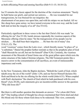 Essential Christianity

as both officiating Priest and atoning Sacrifice (Heb 9:11-15; 10:10-12).
Isa 53 remains the classic appeal for the doctrine of the vicarious atonement: "Surely
he hath borne our griefs, and carried our sorrows. . . . He was wounded for our
transgressions, he was bruised for our iniquities: the
chastisement of our peace was upon him; and with his stripes we are healed. All we
like sheep have gone astray; we have turned everyone to his own way; and the Lord
hath laid on him the iniquity of us all" (Isa 53:4-6).
Particularly significant in these verses is the fact that Christ's life was made "an
offering for sin" (Isa 53:10). Isaiah stresses repeatedly the vicarious aspects of the
Messianic offering when he states "for the transgression of my people was he
stricken. . . . He shall bear their iniquities. . . . He bare the sin of many" (Isa
53:8,11,12). The
word "vicarious" comes from the Latin vicar , which literally means "in place of" or
"a substitute." Daniel the prophet further reminds us that in the prophetic plan of God
"shall Messiah be cut off, but not for himself" (Dan 9:26). Certainly, the vicarious
atonement of the Messiah of Israel forms one of the great pillars upon which rests the
entire structure of the Judeo-Christian religions. The Old Testament points like a
massive arrow to the consummation of all sacrifices, an event of immeasurable
importance and worth.
In the New Testament, John the Baptist declares, "Behold the Lamb of God, which
taketh away the sin of the world" (John 1:29), and our Savior Himself declares His
flesh and blood to be the sin offering for the whole world (John 6:51). When coupled
with Paul's declaration "the church of God which he hath purchased with his own
blood" (Acts 20:28), such statements give an incontrovertible answer to the question
"Why did Jesus die?"
But there is still another question that demands an answer. " For whom did Christ
die?" One leading school of thought has always maintained that Christ died and shed
His blood only for those whom God chose to be redeemed. This view, commonly
http://67.15.42.48/~bible/theology/books/wm/ec/ec20.html (2 of 3) [02/06/2004 11:13:47 p.m.]

 