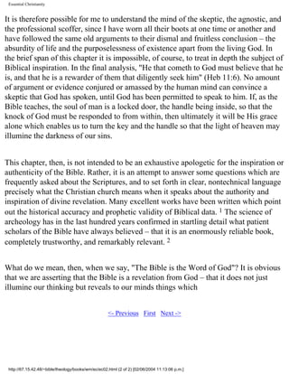 Essential Christianity

It is therefore possible for me to understand the mind of the skeptic, the agnostic, and
the professional scoffer, since I have worn all their boots at one time or another and
have followed the same old arguments to their dismal and fruitless conclusion – the
absurdity of life and the purposelessness of existence apart from the living God. In
the brief span of this chapter it is impossible, of course, to treat in depth the subject of
Biblical inspiration. In the final analysis, "He that cometh to God must believe that he
is, and that he is a rewarder of them that diligently seek him" (Heb 11:6). No amount
of argument or evidence conjured or amassed by the human mind can convince a
skeptic that God has spoken, until God has been permitted to speak to him. If, as the
Bible teaches, the soul of man is a locked door, the handle being inside, so that the
knock of God must be responded to from within, then ultimately it will be His grace
alone which enables us to turn the key and the handle so that the light of heaven may
illumine the darkness of our sins.
This chapter, then, is not intended to be an exhaustive apologetic for the inspiration or
authenticity of the Bible. Rather, it is an attempt to answer some questions which are
frequently asked about the Scriptures, and to set forth in clear, nontechnical language
precisely what the Christian church means when it speaks about the authority and
inspiration of divine revelation. Many excellent works have been written which point
out the historical accuracy and prophetic validity of Biblical data. 1 The science of
archeology has in the last hundred years confirmed in startling detail what patient
scholars of the Bible have always believed – that it is an enormously reliable book,
completely trustworthy, and remarkably relevant. 2
What do we mean, then, when we say, "The Bible is the Word of God"? It is obvious
that we are asserting that the Bible is a revelation from God – that it does not just
illumine our thinking but reveals to our minds things which
<- Previous First Next ->

http://67.15.42.48/~bible/theology/books/wm/ec/ec02.html (2 of 2) [02/06/2004 11:13:06 p.m.]

 