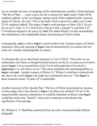 Essential Christianity

Let us consider the facts. In speaking of His substitutionary sacrifice, Christ declared,
"The Son of Man . . . came to give his life a ransom for [ anti ] many" (Matt 20:28,
emphasis added). At the Last Supper, during which Christ emphasized the vicarious
nature of Calvary, He said, "This is my body which is given for [ anti ] you" (Luke
22:19, emphasis added). The usage of anti in such passages as Matt 5:38, ("An eye
for an eye"), Luke 11:11 ("will he for a fish give him a serpent?"), and Matt 2:22
("Archelaeus reigned in the place of [ anti ] his father Herod") reveals unmistakably
that substitution is the indisputable theme and meaning of Christ's death.
Consequently, anti as well as huper is used to refer to the vicarious nature of Christ's
atonement. Since the meaning of huper must be determined by its context, the two
terms are virtually interchangeable in context.
To illustrate this, let us take Paul's statement in 2 Cor 5:20,21: "Now then we are
ambassadors for Christ, as though God did beseech you by us; we pray you in Christ's
stead [ huper ], be ye reconciled to God. For he hath made him to be sin for [
huperemon ] us, who knew no sin." This alone establishes the interchangeability of
huper with anti . Another instance is Philem 13, "Whom I would have retained with
me, that in thy stead [ huper ] he might have ministered unto me." That huper in
these instances means "in place of" is undeniable.
Another statement of the Apostle Paul, "The love of Christ constraineth us; because
we thus judge, that if one died for [ huper ] all, then were all dead" (2 Cor 5:14),
unquestionably connotes substitution. It would be ridiculous to believe that huper
would here mean only "benefit," since such a rendering would destroy the
significance of the passage.
Dr. William G. T. Shedd has summed all this up with a characteristically brilliant
paragraph:

http://67.15.42.48/~bible/theology/books/wm/ec/ec21.html (2 of 3) [02/06/2004 11:13:49 p.m.]

 