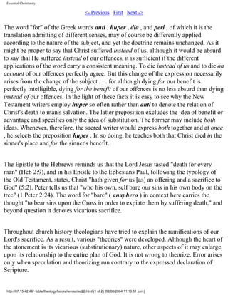 Essential Christianity

<- Previous First Next ->

The word "for" of the Greek words anti , huper , dia , and peri , of which it is the
translation admitting of different senses, may of course be differently applied
according to the nature of the subject, and yet the doctrine remains unchanged. As it
might be proper to say that Christ suffered instead of us, although it would be absurd
to say that He suffered instead of our offences, it is sufficient if the different
applications of the word carry a consistent meaning. To die instead of us and to die on
account of our offences perfectly agree. But this change of the expression necessarily
arises from the change of the subject . . . for although dying for our benefit is
perfectly intelligible, dying for the benefit of our offences is no less absurd than dying
instead of our offences. In the light of these facts it is easy to see why the New
Testament writers employ huper so often rather than anti to denote the relation of
Christ's death to man's salvation. The latter preposition excludes the idea of benefit or
advantage and specifies only the idea of substitution. The former may include both
ideas. Whenever, therefore, the sacred writer would express both together and at once
, he selects the preposition huper . In so doing, he teaches both that Christ died in the
sinner's place and for the sinner's benefit.
The Epistle to the Hebrews reminds us that the Lord Jesus tasted "death for every
man" (Heb 2:9), and in his Epistle to the Ephesians Paul, following the typology of
the Old Testament, states, Christ "hath given for us [as] an offering and a sacrifice to
God" (5:2). Peter tells us that "who his own, self bare our sins in his own body on the
tree" (1 Peter 2:24). The word for "bare" ( anaphero ) in context here carries the
thought "to bear sins upon the Cross in order to expiate them by suffering death," and
beyond question it denotes vicarious sacrifice.
Throughout church history theologians have tried to explain the ramifications of our
Lord's sacrifice. As a result, various "theories" were developed. Although the heart of
the atonement is its vicarious (substitutionary) nature, other aspects of it may enlarge
upon its relationship to the entire plan of God. It is not wrong to theorize. Error arises
only when speculation and theorizing run contrary to the expressed declaration of
Scripture.

http://67.15.42.48/~bible/theology/books/wm/ec/ec22.html (1 of 2) [02/06/2004 11:13:51 p.m.]

 