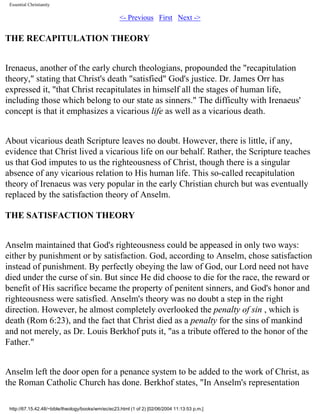Essential Christianity

<- Previous First Next ->

THE RECAPITULATION THEORY
Irenaeus, another of the early church theologians, propounded the "recapitulation
theory," stating that Christ's death "satisfied" God's justice. Dr. James Orr has
expressed it, "that Christ recapitulates in himself all the stages of human life,
including those which belong to our state as sinners." The difficulty with Irenaeus'
concept is that it emphasizes a vicarious life as well as a vicarious death.
About vicarious death Scripture leaves no doubt. However, there is little, if any,
evidence that Christ lived a vicarious life on our behalf. Rather, the Scripture teaches
us that God imputes to us the righteousness of Christ, though there is a singular
absence of any vicarious relation to His human life. This so-called recapitulation
theory of Irenaeus was very popular in the early Christian church but was eventually
replaced by the satisfaction theory of Anselm.
THE SATISFACTION THEORY
Anselm maintained that God's righteousness could be appeased in only two ways:
either by punishment or by satisfaction. God, according to Anselm, chose satisfaction
instead of punishment. By perfectly obeying the law of God, our Lord need not have
died under the curse of sin. But since He did choose to die for the race, the reward or
benefit of His sacrifice became the property of penitent sinners, and God's honor and
righteousness were satisfied. Anselm's theory was no doubt a step in the right
direction. However, he almost completely overlooked the penalty of sin , which is
death (Rom 6:23), and the fact that Christ died as a penalty for the sins of mankind
and not merely, as Dr. Louis Berkhof puts it, "as a tribute offered to the honor of the
Father."
Anselm left the door open for a penance system to be added to the work of Christ, as
the Roman Catholic Church has done. Berkhof states, "In Anselm's representation
http://67.15.42.48/~bible/theology/books/wm/ec/ec23.html (1 of 2) [02/06/2004 11:13:53 p.m.]

 