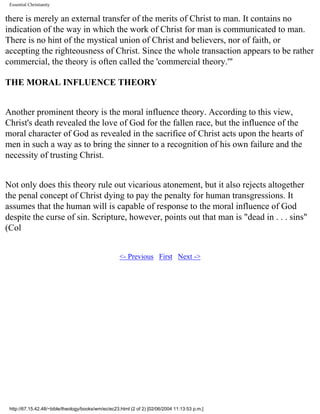 Essential Christianity

there is merely an external transfer of the merits of Christ to man. It contains no
indication of the way in which the work of Christ for man is communicated to man.
There is no hint of the mystical union of Christ and believers, nor of faith, or
accepting the righteousness of Christ. Since the whole transaction appears to be rather
commercial, the theory is often called the 'commercial theory.'"
THE MORAL INFLUENCE THEORY
Another prominent theory is the moral influence theory. According to this view,
Christ's death revealed the love of God for the fallen race, but the influence of the
moral character of God as revealed in the sacrifice of Christ acts upon the hearts of
men in such a way as to bring the sinner to a recognition of his own failure and the
necessity of trusting Christ.
Not only does this theory rule out vicarious atonement, but it also rejects altogether
the penal concept of Christ dying to pay the penalty for human transgressions. It
assumes that the human will is capable of response to the moral influence of God
despite the curse of sin. Scripture, however, points out that man is "dead in . . . sins"
(Col
<- Previous First Next ->

http://67.15.42.48/~bible/theology/books/wm/ec/ec23.html (2 of 2) [02/06/2004 11:13:53 p.m.]

 