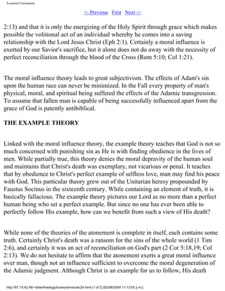 Essential Christianity

<- Previous First Next ->

2:13) and that it is only the energizing of the Holy Spirit through grace which makes
possible the volitional act of an individual whereby he comes into a saving
relationship with the Lord Jesus Christ (Eph 2:1). Certainly a moral influence is
exerted by our Savior's sacrifice, but it alone does not do away with the necessity of
perfect reconciliation through the blood of the Cross (Rom 5:10; Col 1:21).
The moral influence theory leads to great subjectivism. The effects of Adam's sin
upon the human race can never be minimized. In the Fall every property of man's
physical, moral, and spiritual being suffered the effects of the Adamic transgression.
To assume that fallen man is capable of being successfully influenced apart from the
grace of God is patently antibiblical.
THE EXAMPLE THEORY
Linked with the moral influence theory, the example theory teaches that God is not so
much concerned with punishing sin as He is with finding obedience in the lives of
men. While partially true, this theory denies the moral depravity of the human soul
and maintains that Christ's death was exemplary, not vicarious or penal. It teaches
that by obedience to Christ's perfect example of selfless love, man may find his peace
with God. This particular theory grew out of the Unitarian heresy propounded by
Faustus Socinus in the sixteenth century. While containing an element of truth, it is
basically fallacious. The example theory pictures our Lord as no more than a perfect
human being who set a perfect example. But since no one has ever been able to
perfectly follow His example, how can we benefit from such a view of His death?
While none of the theories of the atonement is complete in itself, each contains some
truth. Certainly Christ's death was a ransom for the sins of the whole world (1 Tim
2:6), and certainly it was an act of reconciliation on God's part (2 Cor 5:18,19; Col
2:13). We do not hesitate to affirm that the atonement exerts a great moral influence
over man, though not an influence sufficient to overcome the moral degeneration of
the Adamic judgment. Although Christ is an example for us to follow, His death
http://67.15.42.48/~bible/theology/books/wm/ec/ec24.html (1 of 2) [02/06/2004 11:13:55 p.m.]

 