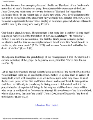 Essential Christianity

involves far more than exemplary love and obedience. The death of our Lord entails
more than all man's theories can grasp. To understand the atonement of the Lord
Jesus Christ, one must come to view the holiness of God and the "exceeding
sinfulness of sin" in the radiant light of divine revelation. Only as we understand the
fact that no one aspect of the atonement fully explains the character of the whole will
we come to appreciate the marvelous display of boundless grace which was offered to
a fallen race by the mercy of a loving Creator.
One thing is clear, however. The atonement is far more than a shallow "at-one-ment"
(a popular perversion of the translation of the Greek katalagge - "to reconcile").
Rather, it is a sublime declaration of the fact that God's justice demands perfect
satisfaction and that this was accomplished once for all when God "made him to be
sin for us, who knew no sin" (2 Cor 5:21). and we were "reconciled to God by the
death of his Son" (Rom 5:10).
The Apostle Paul traces the grand design of our redemption in 1 Cor 15, where in his
capsule definition of the gospel he begins by stating first that "Christ died for our
sins" (v. 3).
Let us become concerned enough with the great doctrines of the Word of God so that
we do not treat them just as statements of fact. Rather, let us take them as kernels of
living truth which will strengthen us as we meditate upon what they reveal to us of
the love and power of the God and Father of our Lord Jesus Christ. In this spirit we
shall have no difficulty in translating the living essence of doctrinal truth into the
practical realm of experiential living. In this way we shall be drawn closer to Him
who loves us and loosed us from our sins through His own blood—"the Lamb of God,
which taketh away the sin of the world" (John 1:29) Jesus of Nazareth, "the Son of
the Highest" (Luke 1:32).
<- Previous First Next ->

http://67.15.42.48/~bible/theology/books/wm/ec/ec24.html (2 of 2) [02/06/2004 11:13:55 p.m.]

 
