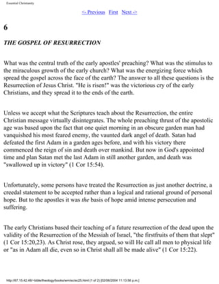 Essential Christianity

<- Previous First Next ->

6
THE GOSPEL OF RESURRECTION
What was the central truth of the early apostles' preaching? What was the stimulus to
the miraculous growth of the early church? What was the energizing force which
spread the gospel across the face of the earth? The answer to all these questions is the
Resurrection of Jesus Christ. "He is risen!" was the victorious cry of the early
Christians, and they spread it to the ends of the earth.
Unless we accept what the Scriptures teach about the Resurrection, the entire
Christian message virtually disintegrates. The whole preaching thrust of the apostolic
age was based upon the fact that one quiet morning in an obscure garden man had
vanquished his most feared enemy, the vaunted dark angel of death. Satan had
defeated the first Adam in a garden ages before, and with his victory there
commenced the reign of sin and death over mankind. But now in God's appointed
time and plan Satan met the last Adam in still another garden, and death was
"swallowed up in victory" (1 Cor 15:54).
Unfortunately, some persons have treated the Resurrection as just another doctrine, a
creedal statement to be accepted rather than a logical and rational ground of personal
hope. But to the apostles it was the basis of hope amid intense persecution and
suffering.
The early Christians based their teaching of a future resurrection of the dead upon the
validity of the Resurrection of the Messiah of Israel, "the firstfruits of them that slept"
(1 Cor 15:20,23). As Christ rose, they argued, so will He call all men to physical life
or "as in Adam all die, even so in Christ shall all be made alive" (1 Cor 15:22).

http://67.15.42.48/~bible/theology/books/wm/ec/ec25.html (1 of 2) [02/06/2004 11:13:56 p.m.]

 