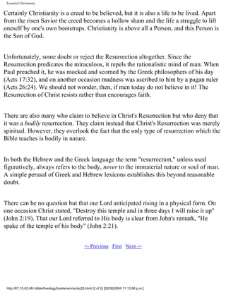 Essential Christianity

Certainly Christianity is a creed to be believed, but it is also a life to be lived. Apart
from the risen Savior the creed becomes a hollow sham and the life a struggle to lift
oneself by one's own bootstraps. Christianity is above all a Person, and this Person is
the Son of God.
Unfortunately, some doubt or reject the Resurrection altogether. Since the
Resurrection predicates the miraculous, it repels the rationalistic mind of man. When
Paul preached it, he was mocked and scorned by the Greek philosophers of his day
(Acts 17:32), and on another occasion madness was ascribed to him by a pagan ruler
(Acts 26:24). We should not wonder, then, if men today do not believe in it! The
Resurrection of Christ resists rather than encourages faith.
There are also many who claim to believe in Christ's Resurrection but who deny that
it was a bodily resurrection. They claim instead that Christ's Resurrection was merely
spiritual. However, they overlook the fact that the only type of resurrection which the
Bible teaches is bodily in nature.
In both the Hebrew and the Greek language the term "resurrection," unless used
figuratively, always refers to the body, never to the immaterial nature or soul of man.
A simple perusal of Greek and Hebrew lexicons establishes this beyond reasonable
doubt.
There can be no question but that our Lord anticipated rising in a physical form. On
one occasion Christ stated, "Destroy this temple and in three days I will raise it up"
(John 2:19). That our Lord referred to His body is clear from John's remark, "He
spake of the temple of his body" (John 2:21).
<- Previous First Next ->

http://67.15.42.48/~bible/theology/books/wm/ec/ec25.html (2 of 2) [02/06/2004 11:13:56 p.m.]

 