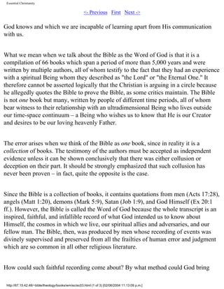 Essential Christianity

<- Previous First Next ->

God knows and which we are incapable of learning apart from His communication
with us.
What we mean when we talk about the Bible as the Word of God is that it is a
compilation of 66 books which span a period of more than 5,000 years and were
written by multiple authors, all of whom testify to the fact that they had an experience
with a spiritual Being whom they described as "the Lord" or "the Eternal One." It
therefore cannot be asserted logically that the Christian is arguing in a circle because
he allegedly quotes the Bible to prove the Bible, as some critics maintain. The Bible
is not one book but many, written by people of different time periods, all of whom
bear witness to their relationship with an ultradimensional Being who lives outside
our time-space continuum – a Being who wishes us to know that He is our Creator
and desires to be our loving heavenly Father.
The error arises when we think of the Bible as one book, since in reality it is a
collection of books. The testimony of the authors must be accepted as independent
evidence unless it can be shown conclusively that there was either collusion or
deception on their part. It should be strongly emphasized that such collusion has
never been proven – in fact, quite the opposite is the case.
Since the Bible is a collection of books, it contains quotations from men (Acts 17:28),
angels (Matt 1:20), demons (Mark 5:9), Satan (Job 1:9), and God Himself (Ex 20:1
ff.). However, the Bible is called the Word of God because the whole transcript is an
inspired, faithful, and infallible record of what God intended us to know about
Himself, the cosmos in which we live, our spiritual allies and adversaries, and our
fellow man. The Bible, then, was produced by men whose recording of events was
divinely supervised and preserved from all the frailties of human error and judgment
which are so common in all other religious literature.
How could such faithful recording come about? By what method could God bring
http://67.15.42.48/~bible/theology/books/wm/ec/ec03.html (1 of 3) [02/06/2004 11:13:09 p.m.]

 