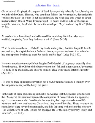Essential Christianity

<- Previous First Next ->

Christ proved His physical conquest of death by appearing in bodily form, bearing the
wounds of the Cross. Thomas, who could not fathom the Resurrection, demanded the
"print of the nails" in which to put his fingers and the riven side into which to thrust
his hand (John 20:25). When Christ offered His hands and His side to Thomas as
tangible evidence, the doubter became the worshiper, "My Lord and my God!" (John
20:28).
At another time Jesus faced and addressed His trembling disciples, who were
terrified, supposing "that they had seen a spirit" (Luke 24:37).
"And he said unto them . . . Behold my hands and my feet, that it is I myself: handle
me, and see; for a spirit hath not flesh and bones, as ye see me have. And when he
had thus spoken, he showed them his hands and his feet" (Luke 24:38-40).
Here was no phantom or spirit but the glorified Messiah of prophecy, eternally risen
from the grave. The Christ of the Resurrection ate "fish and a honeycomb," presented
His body to be examined, and showed Himself alive with "many infallible proofs"
(Acts 1:3).
His was no mere spiritual resurrection but a bodily resurrection and a triumph over
the supposed destiny of the body, the grave.
In the light of these stupendous truths it is no wonder that the cowards who forsook
their Master at Gethsemane became the conquerors of Pentecost and the apostolic
age. Here were men who dared to die because they had experienced eternal life
incarnate and knew that because Christ lived they would live also. Those who saw the
risen Savior were never the same again, and it is the same with those today who see
Him with the eye of faith. He has not changed. He is "the same yesterday, today, and
for ever" (Heb 13:8).
http://67.15.42.48/~bible/theology/books/wm/ec/ec26.html (1 of 3) [02/06/2004 11:13:58 p.m.]

 