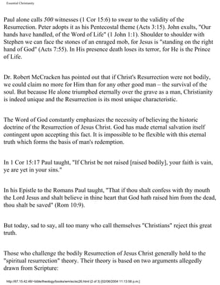 Essential Christianity

Paul alone calls 500 witnesses (1 Cor 15:6) to swear to the validity of the
Resurrection. Peter adopts it as his Pentecostal theme (Acts 3:15). John exults, "Our
hands have handled, of the Word of Life" (1 John 1:1). Shoulder to shoulder with
Stephen we can face the stones of an enraged mob, for Jesus is "standing on the right
hand of God" (Acts 7:55). In His presence death loses its terror, for He is the Prince
of Life.
Dr. Robert McCracken has pointed out that if Christ's Resurrection were not bodily,
we could claim no more for Him than for any other good man – the survival of the
soul. But because He alone triumphed eternally over the grave as a man, Christianity
is indeed unique and the Resurrection is its most unique characteristic.
The Word of God constantly emphasizes the necessity of believing the historic
doctrine of the Resurrection of Jesus Christ. God has made eternal salvation itself
contingent upon accepting this fact. It is impossible to be flexible with this eternal
truth which forms the basis of man's redemption.
In 1 Cor 15:17 Paul taught, "If Christ be not raised [raised bodily], your faith is vain,
ye are yet in your sins."
In his Epistle to the Romans Paul taught, "That if thou shalt confess with thy mouth
the Lord Jesus and shalt believe in thine heart that God hath raised him from the dead,
thou shalt be saved" (Rom 10:9).
But today, sad to say, all too many who call themselves "Christians" reject this great
truth.
Those who challenge the bodily Resurrection of Jesus Christ generally hold to the
"spiritual resurrection" theory. Their theory is based on two arguments allegedly
drawn from Scripture:
http://67.15.42.48/~bible/theology/books/wm/ec/ec26.html (2 of 3) [02/06/2004 11:13:58 p.m.]

 