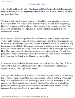 Essential Christianity

<- Previous First Next ->

1. In John 20 and Luke 24 Mary Magdalene and Christ's disciples failed to recognize
the risen Savior, and it is alleged therefore that Jesus was a "spirit" and did not have
any identifiable form.
The key to understanding these passages is found in a most revealing phrase—in
Luke 24:16 "their eyes were holden" (literally "veiled" or "kept from recognizing
Him"). Christ prevented His followers from learning His identity by an act of His
divine will until He had accomplished the purpose of stimulating faith in His
conquest and mission.
In the instance of Mary Magdalene, the mention of her name brought recognition.
Today, under hypnosis, a subject who has been given a post-hypnotic suggestion can
be prevented from recognizing a close relative. If man can do this by hypnosis, surely
the sovereign act of God's Son presents no barrier to intelligent faith. Christ merely
willed that His disciples and Mary should not recognize Him even though they beheld
Him. They were incapable of understanding or perceiving that it was He until His
purpose had been accomplished. This certainly does not teach a "spirit resurrection"
in the least, and the Greek bears this out incontrovertibly.
2. A second argument is based on four verses, three of which are in 1 Cor 15. These
verses (44,45,50), speak of the resurrection of a "spiritual body" and are used to
support the theory of the spirit-resurrection.
Although Paul used the word "spiritual," he attached the word "body" to it, indicating
that it was not merely a spirit that was being spoken of. Christ did have a "spiritual
body" or a glorified form which had changed, even as we will be changed at His
coming, but Christ was not merely a spirit. Our Lord had a body, a physical form
possessed of certain spiritual characteristics or attributes which enabled Him to
appear or disappear at will and to enter locked rooms.

http://67.15.42.48/~bible/theology/books/wm/ec/ec27.html (1 of 2) [02/06/2004 11:14:00 p.m.]

 