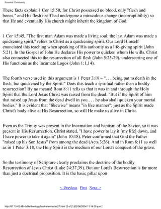 Essential Christianity

These facts explain 1 Cor 15:50, for Christ possessed no blood, only "flesh and
bones," and His flesh itself had undergone a miraculous change (incorruptibility) so
that He and eventually His church might inherit the kingdom of God.
1 Cor 15:45, "The first man Adam was made a living soul; the last Adam was made a
quickening spirit," refers to Christ as a quickening spirit. Our Lord Himself
enunciated this teaching when speaking of His authority as a life-giving spirit (John
5:21). In the Gospel of John He declares His power to quicken whom He wills. Christ
also connected this to the resurrection of all flesh (John 5:25-29), underscoring one of
His functions as the incarnate Logos (John 1:1,14).
The fourth verse used in this argument is 1 Peter 3:18 – ". . . being put to death in the
flesh, but quickened by the Spirit." Does this teach a spiritual rather than a bodily
resurrection? By no means! Rom 8:11 tells us that it was in and through the Holy
Spirit that the Lord Jesus Christ was raised from the dead: "But if the Spirit of him
that raised up Jesus from the dead dwell in you . . . he also shall quicken your mortal
bodies." It is evident that "likewise" means "in like manner"; just as the Spirit made
Christ's body alive at His Resurrection, so will He make us alive in Christ.
Even as the Trinity was present in the Incarnation and baptism of the Savior, so it was
present in His Resurrection. Christ stated, "I have power to lay it [my life] down, and
I have power to take it again" (John 10:18). Peter confirmed that God the Father
"raised up his Son Jesus" from among the dead (Acts 3:26). And in Rom 8:11 as well
as in 1 Peter 3:18, the Holy Spirit is the medium of our Lord's conquest of the grave.
So the testimony of Scripture clearly proclaims the doctrine of the bodily
Resurrection of Jesus Christ (Luke 24:37,39). But our Lord's Resurrection is far more
than just a doctrinal proposition. It is the basic pillar upon
<- Previous First Next ->

http://67.15.42.48/~bible/theology/books/wm/ec/ec27.html (2 of 2) [02/06/2004 11:14:00 p.m.]

 