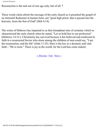 Essential Christianity

Resurrection is the task not of one age only, but of all. 8
These words claim afresh the message of the early church as it preached the gospel of
an immortal Redeemer in human form, our "great high priest, that is passed into the
heavens, Jesus the Son of God" (Heb 4:14).
The writer of Hebrews has imparted to us that triumphant note of certainty which so
characterized the early church when he stated, "Let us hold fast to our profession"
(Hebrews 14:14 ). Christianity has survived because it has believed and confessed its
faith in a resurrected Savior who alone among the children of men could say, "I am
the resurrection, and the life" (John 11:25). Here is the key to a dynamic and vital
faith—"He is risen." There is joy to the world, for the Lord has come indeed.
<- Previous First Next ->

http://67.15.42.48/~bible/theology/books/wm/ec/ec28.html (2 of 2) [02/06/2004 11:14:03 p.m.]

 