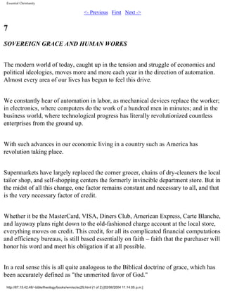 Essential Christianity

<- Previous First Next ->

7
SOVEREIGN GRACE AND HUMAN WORKS
The modern world of today, caught up in the tension and struggle of economics and
political ideologies, moves more and more each year in the direction of automation.
Almost every area of our lives has begun to feel this drive.
We constantly hear of automation in labor, as mechanical devices replace the worker;
in electronics, where computers do the work of a hundred men in minutes; and in the
business world, where technological progress has literally revolutionized countless
enterprises from the ground up.
With such advances in our economic living in a country such as America has
revolution taking place.
Supermarkets have largely replaced the corner grocer, chains of dry-cleaners the local
tailor shop, and self-shopping centers the formerly invincible department store. But in
the midst of all this change, one factor remains constant and necessary to all, and that
is the very necessary factor of credit.
Whether it be the MasterCard, VISA, Diners Club, American Express, Carte Blanche,
and layaway plans right down to the old-fashioned charge account at the local store,
everything moves on credit. This credit, for all its complicated financial computations
and efficiency bureaus, is still based essentially on faith – faith that the purchaser will
honor his word and meet his obligation if at all possible.
In a real sense this is all quite analogous to the Biblical doctrine of grace, which has
been accurately defined as "the unmerited favor of God."
http://67.15.42.48/~bible/theology/books/wm/ec/ec29.html (1 of 2) [02/06/2004 11:14:05 p.m.]

 