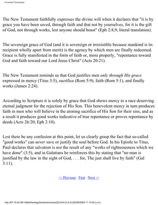 Essential Christianity

The New Testament faithfully expresses the divine will when it declares that "it is by
grace you have been saved, through faith and that not by yourselves, for it is the gift
of God, not through works, lest anyone should boast" (Eph 2:8,9, literal translation).
The sovereign grace of God (and it is sovereign or irresistible because mankind is its
recipient wholly apart from merit) is the agency by which men are finally redeemed.
Grace is fully manifested in the form of faith or, more properly, "repentance toward
God and faith toward our Lord Jesus Christ" (Acts 20:21).
The New Testament reminds us that God justifies men only through His grace
expressed in mercy (Titus 3:5), sacrifice (Rom 5:9), faith (Rom 5:1), and finally
works (James 2:24).
According to Scripture it is solely by grace that God shows mercy to a race deserving
eternal judgment for the rejection of His Son. This benevolent mercy in turn produces
faith in men who will believe in the atoning sacrifice of His Son for their sins, and as
a result it produces good works indicative of true repentance or proves repentance by
deeds (Acts 26:20; Eph 2:10).
Lest there be any confusion at this point, let us clearly grasp the fact that so-called
"good works" can never save or justify the soul before God. In his Epistle to Titus,
Paul declares that salvation is not the result of any "works of righteousness which we
have done" (3:5), and in Galatians he reinforces this by stating that "no man is
justified by the law in the sight of God, . . . for, The just shall live by faith" (Gal
3:11).
<- Previous First Next ->

http://67.15.42.48/~bible/theology/books/wm/ec/ec29.html (2 of 2) [02/06/2004 11:14:05 p.m.]

 