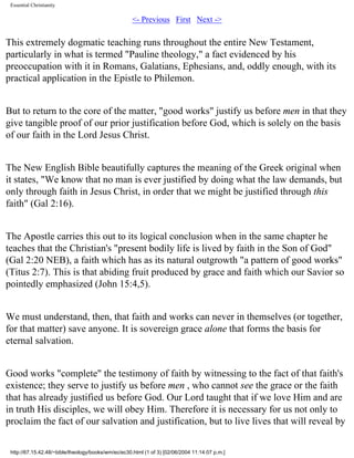Essential Christianity

<- Previous First Next ->

This extremely dogmatic teaching runs throughout the entire New Testament,
particularly in what is termed "Pauline theology," a fact evidenced by his
preoccupation with it in Romans, Galatians, Ephesians, and, oddly enough, with its
practical application in the Epistle to Philemon.
But to return to the core of the matter, "good works" justify us before men in that they
give tangible proof of our prior justification before God, which is solely on the basis
of our faith in the Lord Jesus Christ.
The New English Bible beautifully captures the meaning of the Greek original when
it states, "We know that no man is ever justified by doing what the law demands, but
only through faith in Jesus Christ, in order that we might be justified through this
faith" (Gal 2:16).
The Apostle carries this out to its logical conclusion when in the same chapter he
teaches that the Christian's "present bodily life is lived by faith in the Son of God"
(Gal 2:20 NEB), a faith which has as its natural outgrowth "a pattern of good works"
(Titus 2:7). This is that abiding fruit produced by grace and faith which our Savior so
pointedly emphasized (John 15:4,5).
We must understand, then, that faith and works can never in themselves (or together,
for that matter) save anyone. It is sovereign grace alone that forms the basis for
eternal salvation.
Good works "complete" the testimony of faith by witnessing to the fact of that faith's
existence; they serve to justify us before men , who cannot see the grace or the faith
that has already justified us before God. Our Lord taught that if we love Him and are
in truth His disciples, we will obey Him. Therefore it is necessary for us not only to
proclaim the fact of our salvation and justification, but to live lives that will reveal by
http://67.15.42.48/~bible/theology/books/wm/ec/ec30.html (1 of 3) [02/06/2004 11:14:07 p.m.]

 