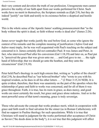 Essential Christianity

their very content and devotion the truth of our profession. Unregenerate men cannot
perceive the reality of our faith apart from our works performed for Christ. Such
works have no merit in themselves, the Scripture reminds us (Eph 2:9), but they do
indeed "justify" our faith and testify to its existence before a skeptical and hostile
world.
This is the whole sense of the Apostle James' scathing pronouncement that "as the
body without the spirit is dead, so faith without works is dead also" (James 2:26).
James never taught that works justify the soul before God, as some who ignore the
context of his remarks and the complete meaning of justification ( before God and
before man) imply, for he was well acquainted with Paul's teaching on the subject and
concurred in it. James certainly did not contradict Paul. It was James and Peter, in
fact, who interviewed Paul after his conversion (Gal 1:18,19) and later on, as Paul put
it, "perceived the grace that was given unto me . . . and God gave to me . . . the right
hand of fellowship; that we should go unto the heathen, and they unto the
circumcision" (Gal 2:9,10).
Peter held Paul's theology in such high esteem that, writing as "a pillar of the church"
(Gal 2:9), he described Paul as "our beloved brother" who "wrote to you with his
inspired wisdom, as he does in all his other letters . . ." (2 Peter 3:15,16 NEB). It is
quite evident, therefore, that there was unanimity on the part of the apostles where the
relationship of grace and faith to works was concerned, and for all of them it was
grace throughout. Faith, it is true, has its roots in grace, as does mercy, and good
works are most certainly the result, but grace and grace alone redeems. And so in the
most powerful sense of that term's meaning, grace is truly sovereign.
Those who advocate the concept that works produce merit, which in cooperation with
grace and faith result in final salvation for the sinner (as in Roman Catholicism), will
find no support in Pauline theology for such speculations. While it is true that
Christians will stand in judgment for the works performed after acceptance of Christ
as Savior ("the deeds done in the body"), it is not true that this judgment will affect
http://67.15.42.48/~bible/theology/books/wm/ec/ec30.html (2 of 3) [02/06/2004 11:14:07 p.m.]

 